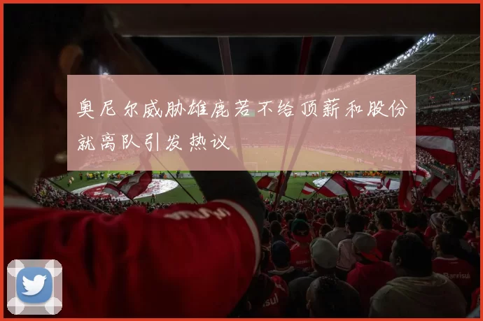 奥尼尔威胁雄鹿若不给顶薪和股份就离队引发热议