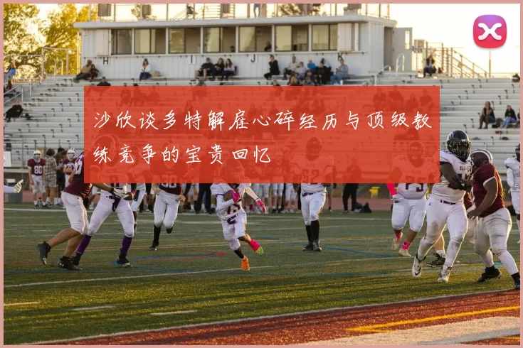 沙欣谈多特解雇心碎经历与顶级教练竞争的宝贵回忆