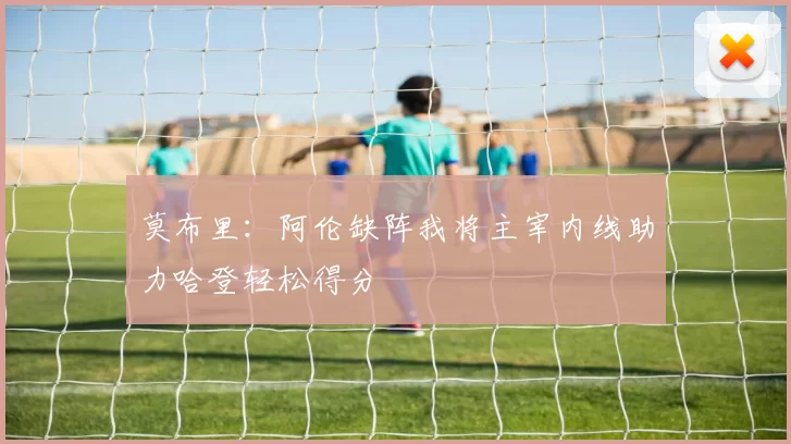 莫布里：阿伦缺阵我将主宰内线助力哈登轻松得分