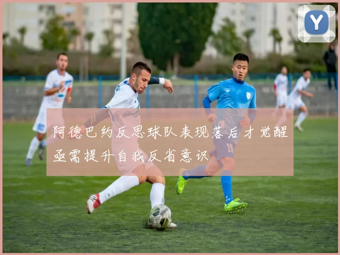 阿德巴约反思球队表现落后才觉醒亟需提升自我反省意识