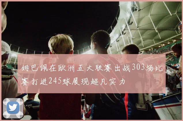 姆巴佩在欧洲五大联赛出战303场比赛打进245球展现超凡实力