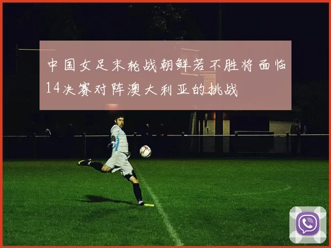 中国女足末轮战朝鲜若不胜将面临14决赛对阵澳大利亚的挑战