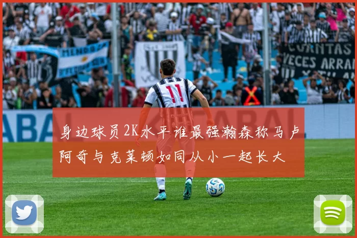 身边球员2K水平谁最强瀚森称马卢阿奇与克莱顿如同从小一起长大