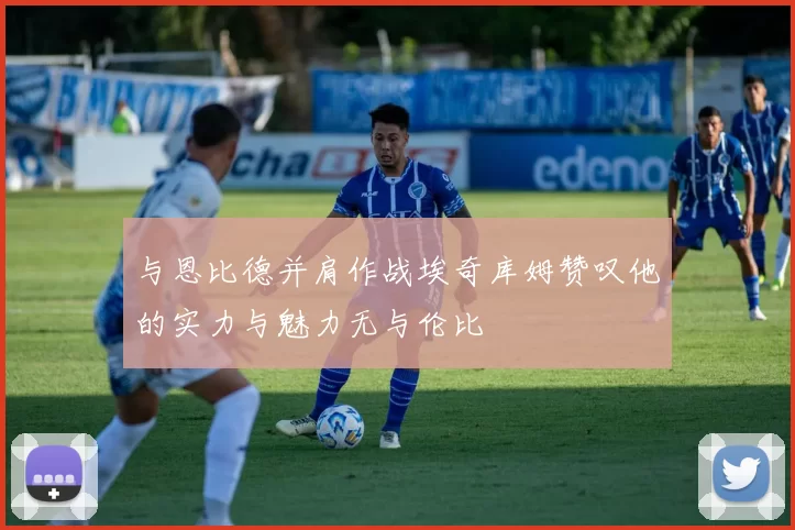 与恩比德并肩作战埃奇库姆赞叹他的实力与魅力无与伦比
