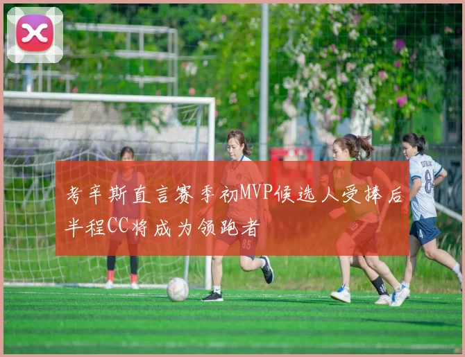 考辛斯直言赛季初MVP候选人受捧后半程CC将成为领跑者