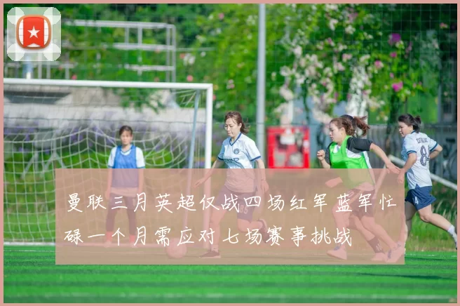 曼联三月英超仅战四场红军蓝军忙碌一个月需应对七场赛事挑战