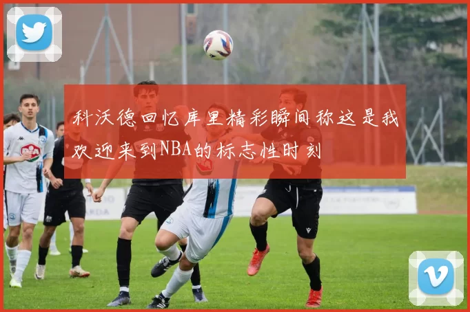 科沃德回忆库里精彩瞬间称这是我欢迎来到NBA的标志性时刻