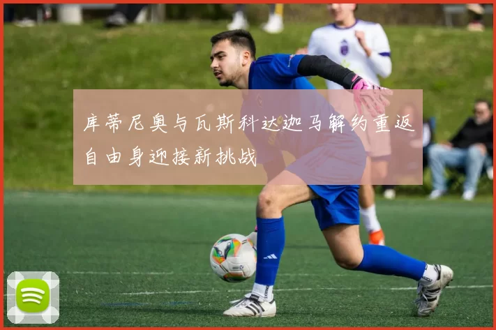 库蒂尼奥与瓦斯科达迦马解约重返自由身迎接新挑战