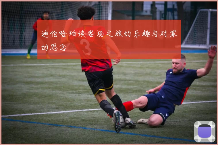 迪伦哈珀谈客场之旅的乐趣与对家的思念