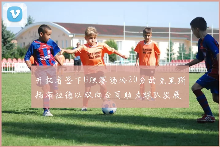 开拓者签下G联赛场均20分的克里斯扬布拉德以双向合同助力球队发展