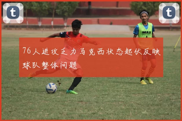 76人进攻乏力马克西状态起伏反映球队整体问题
