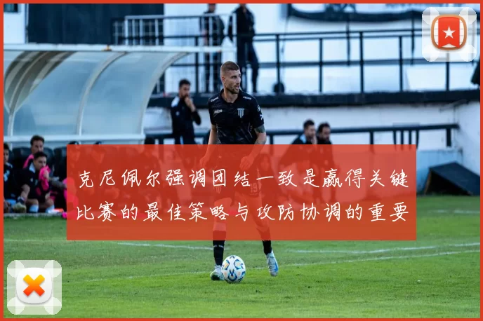 克尼佩尔强调团结一致是赢得关键比赛的最佳策略与攻防协调的重要性