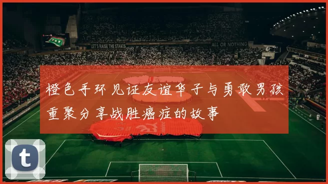 橙色手环见证友谊华子与勇敢男孩重聚分享战胜癌症的故事