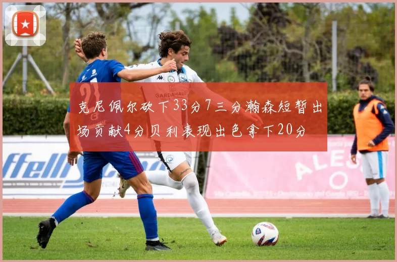 克尼佩尔砍下33分7三分瀚森短暂出场贡献4分贝利表现出色拿下20分