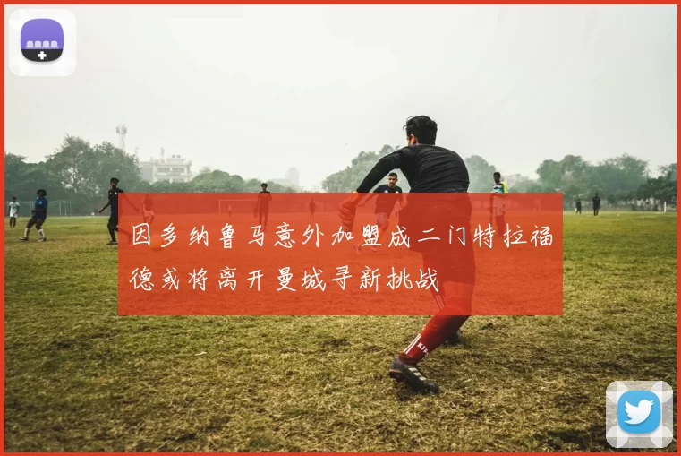 因多纳鲁马意外加盟成二门特拉福德或将离开曼城寻新挑战