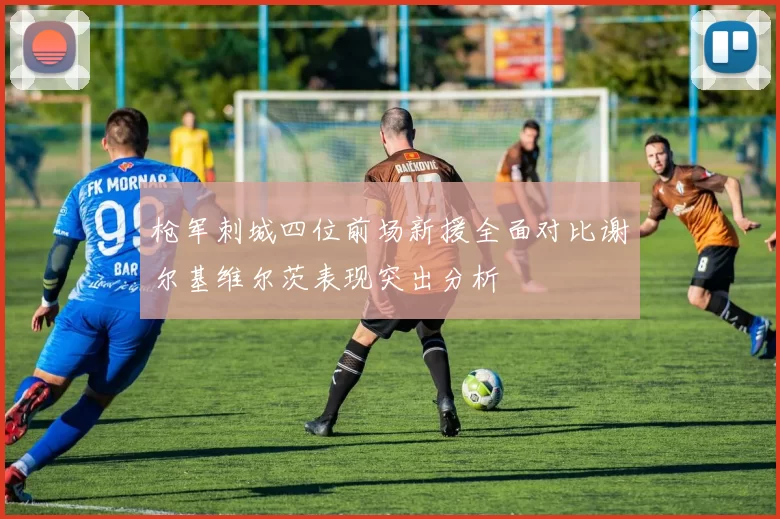 枪军刺城四位前场新援全面对比谢尔基维尔茨表现突出分析